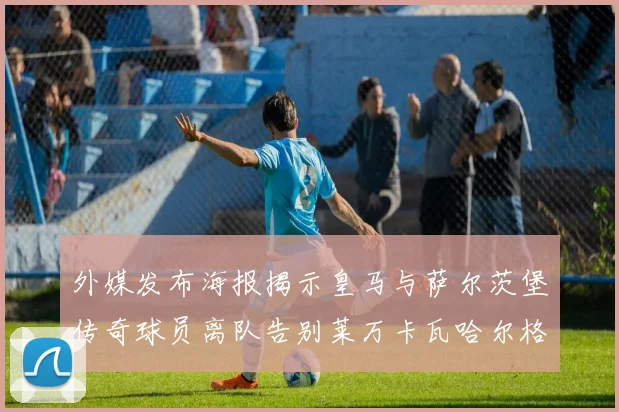 外媒发布海报揭示皇马与萨尔茨堡传奇球员离队告别莱万卡瓦哈尔格列兹曼