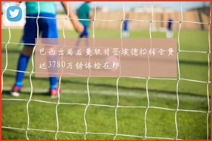 巴西出局后曼联将签埃德松转会费达3780万镑体检在即