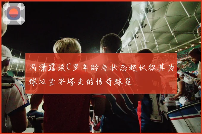 冯潇霆谈C罗年龄与状态起伏称其为球坛金字塔尖的传奇球星