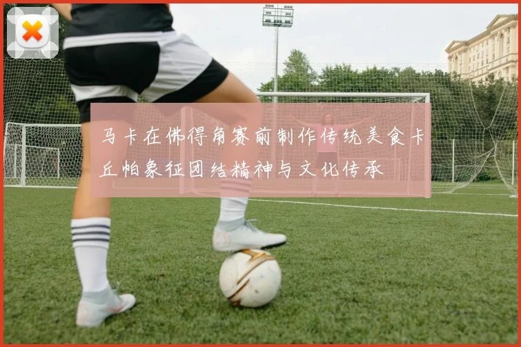 马卡在佛得角赛前制作传统美食卡丘帕象征团结精神与文化传承