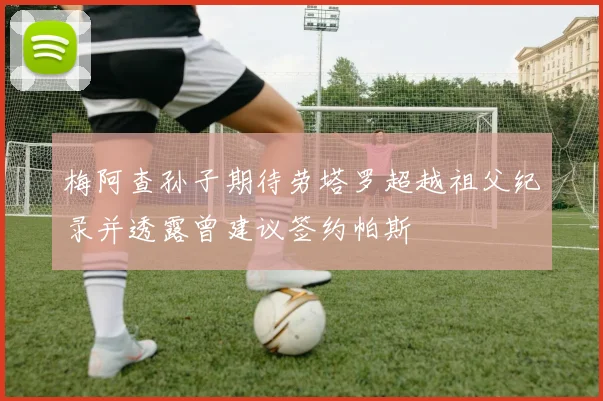 梅阿查孙子期待劳塔罗超越祖父纪录并透露曾建议签约帕斯