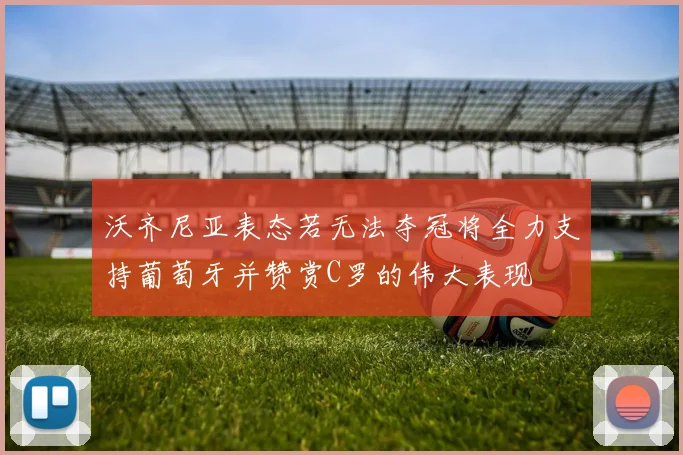 沃齐尼亚表态若无法夺冠将全力支持葡萄牙并赞赏C罗的伟大表现