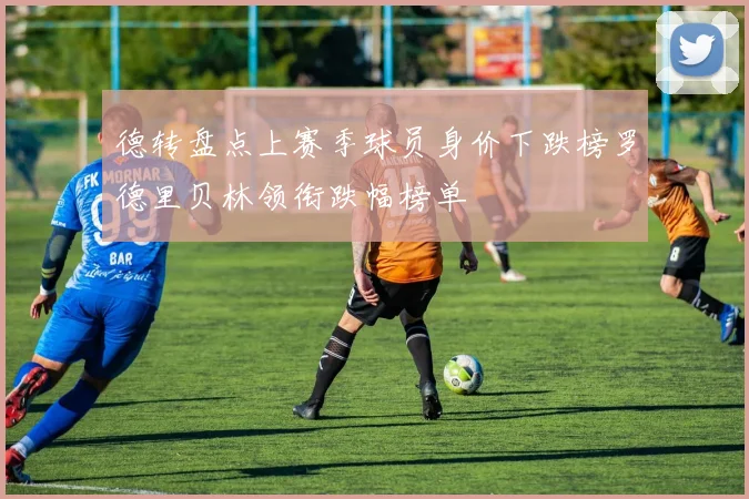 德转盘点上赛季球员身价下跌榜罗德里贝林领衔跌幅榜单
