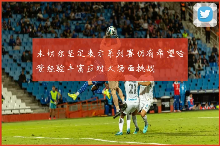 米切尔坚定表示系列赛仍有希望哈登经验丰富应对大场面挑战