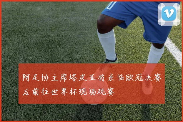 阿足协主席塔皮亚将亲临欧冠决赛后前往世界杯现场观赛