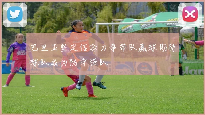 巴里亚坚定信念力争带队赢球期待球队成为防守强队