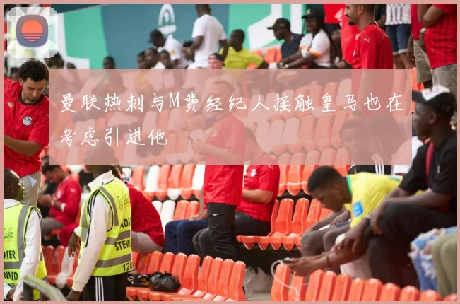 曼联热刺与M费经纪人接触皇马也在考虑引进他