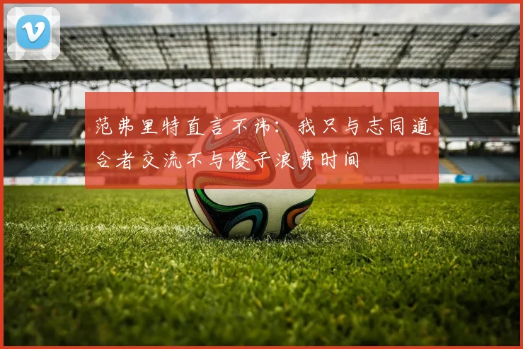 范弗里特直言不讳：我只与志同道合者交流不与傻子浪费时间