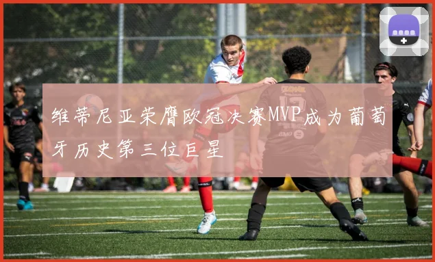维蒂尼亚荣膺欧冠决赛MVP成为葡萄牙历史第三位巨星