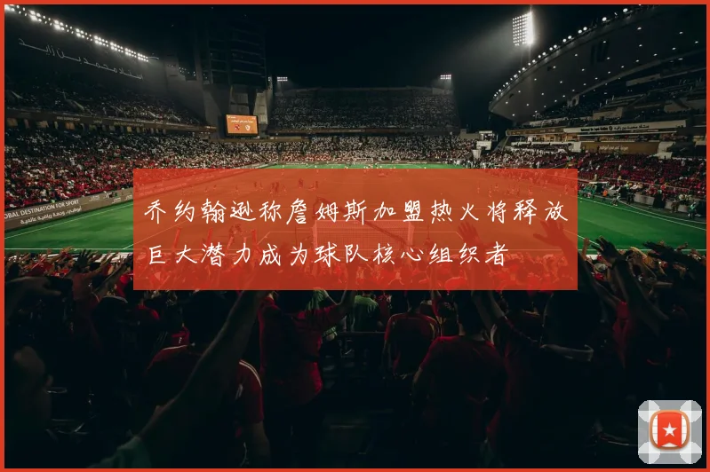 乔约翰逊称詹姆斯加盟热火将释放巨大潜力成为球队核心组织者
