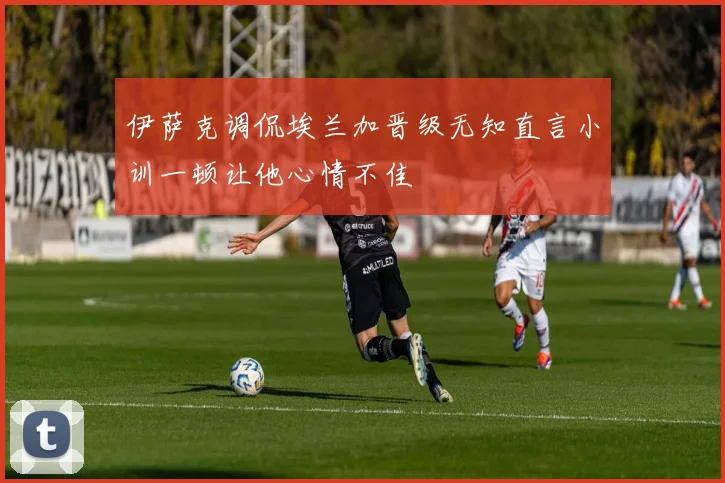 伊萨克调侃埃兰加晋级无知直言小训一顿让他心情不佳