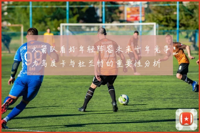 火箭队看好年轻阵容未来十年竞争力乌度卡与杜兰特的重要性分析