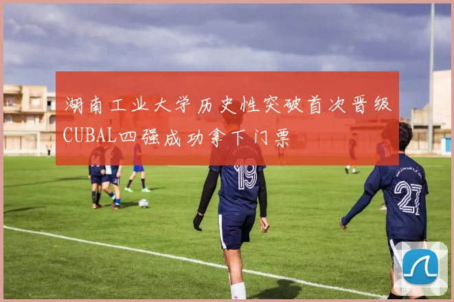 湖南工业大学历史性突破首次晋级CUBAL四强成功拿下门票