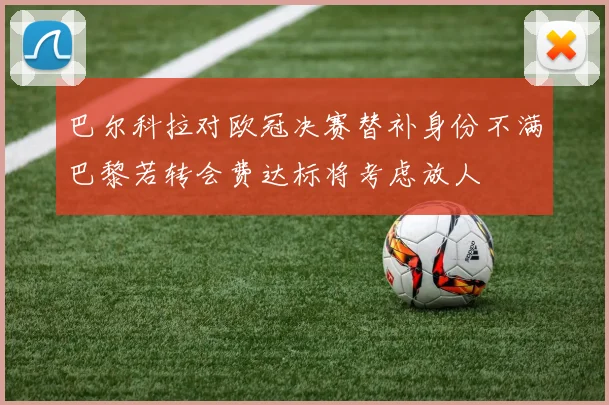 巴尔科拉对欧冠决赛替补身份不满巴黎若转会费达标将考虑放人