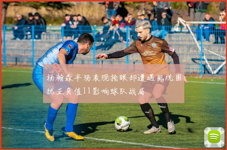 杨瀚森半场表现抢眼却遭遇犯规困扰正负值11影响球队战局