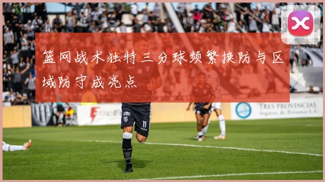 篮网战术独特三分球频繁换防与区域防守成亮点