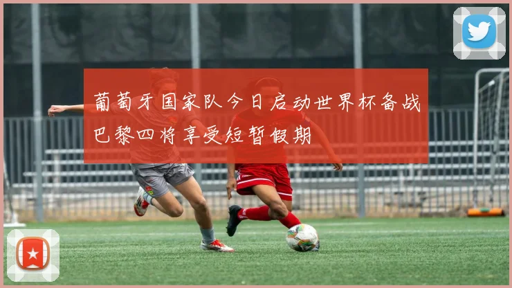 葡萄牙国家队今日启动世界杯备战巴黎四将享受短暂假期