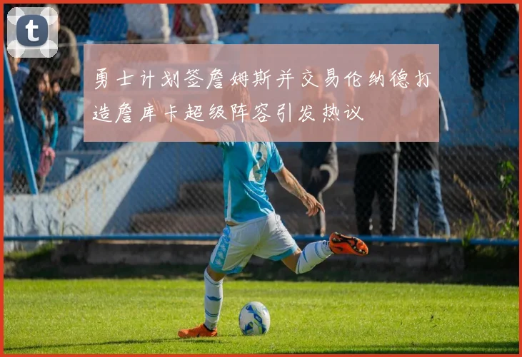 勇士计划签詹姆斯并交易伦纳德打造詹库卡超级阵容引发热议