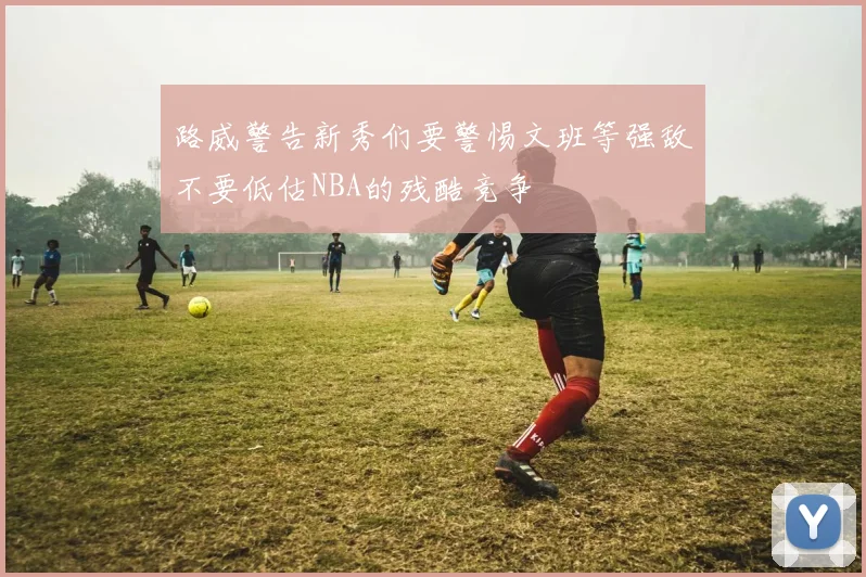 路威警告新秀们要警惕文班等强敌不要低估NBA的残酷竞争