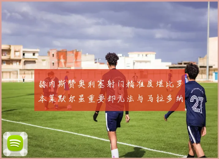 赫内斯赞奥利塞射门精准度堪比罗本莱默尔虽重要却无法与马拉多纳相提并论