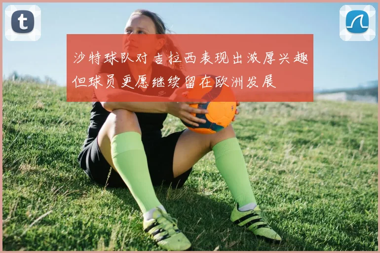 沙特球队对吉拉西表现出浓厚兴趣但球员更愿继续留在欧洲发展