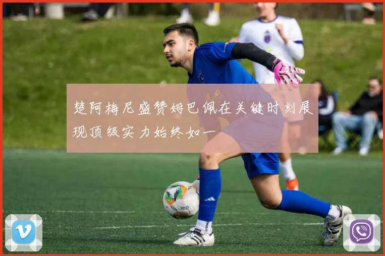 楚阿梅尼盛赞姆巴佩在关键时刻展现顶级实力始终如一