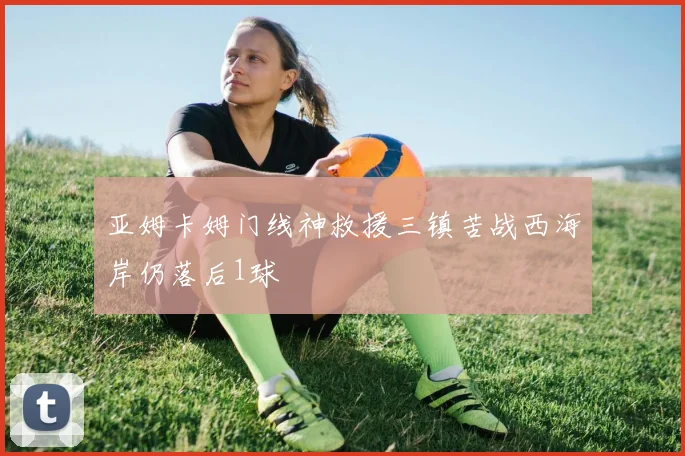 亚姆卡姆门线神救援三镇苦战西海岸仍落后1球