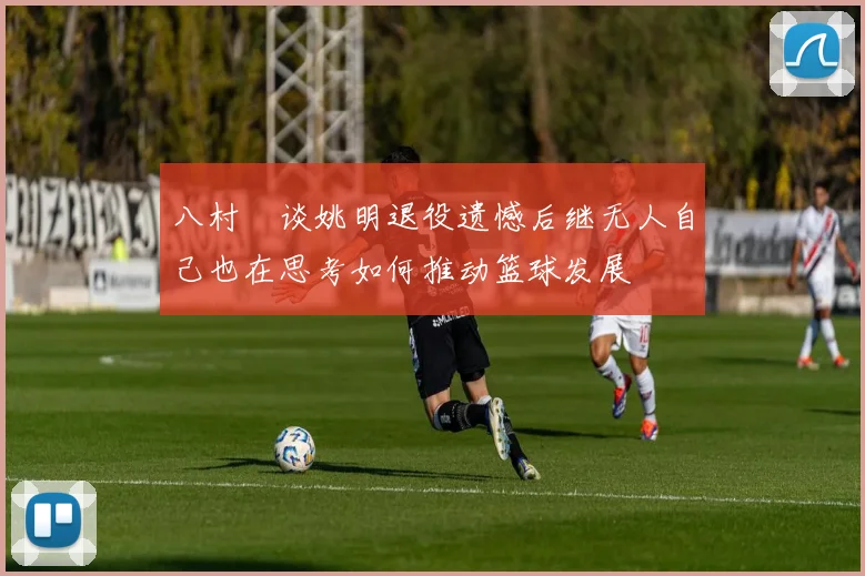 八村塁谈姚明退役遗憾后继无人自己也在思考如何推动篮球发展