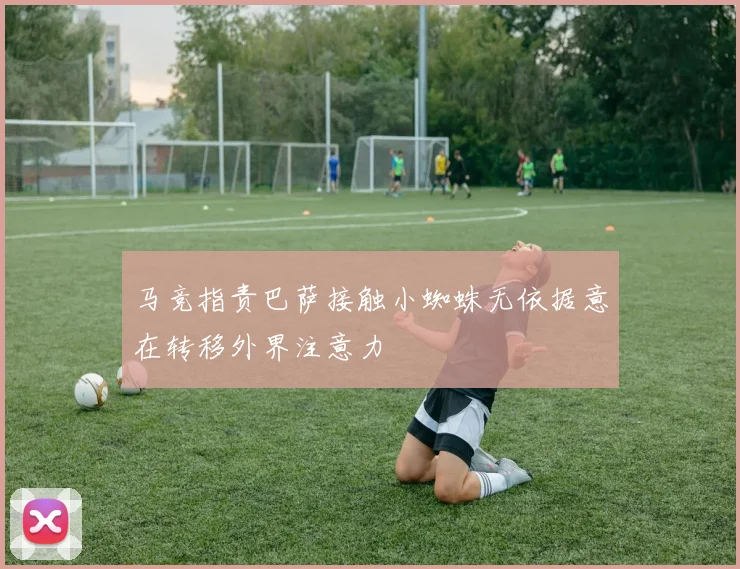 马竞指责巴萨接触小蜘蛛无依据意在转移外界注意力