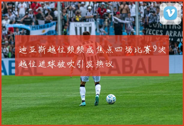 迪亚斯越位频频成焦点四场比赛9次越位进球被吹引发热议